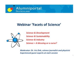 Science & Development Science & Sustainability Science & Industry Science = A blessing or a curse? Webinar ‘Facets of Science’ Moderator: Dr. Iris Zink, science journalist and physicist Experienced guest experts at each session 