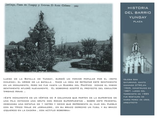 1902
                                                                                HISTORIA
                                                                               DEL BARRIO
                                                                                YUNGAY
                                                                                      plaza




Luego de la Batalla de Yungay, surgió un fervor popular por el «roto           Iglesia san
chileno», el héroe de la batalla . Nace la idea de retratar este sentimiento   saturnino, santo
en un monumento, pero no fue hasta la Guerra del Pacífico donde el mismo       domingo 2790,en
sentimiento afloró nuevamente. El gobierno aceptó el proyecto del escultor     1925. construido en
Virginio Arias ..                                                              1887, luego del
                                                                               terremoto de 1985
«Este monumento es un vértice de 4 columnas que parten de la superficie de     fue restaura de
                                                                               mario perez de arce,
una pila imitando una gruta con rocas superpuestas , sobre este pedestal
                                                                               arquitecto
descansa una estatua de 1 metro y medio que representa al hijo del pueblo
con su típico traje de jornalero.. en su brazo derecho un fusil y su brazo
izquierdo en la cadera , con actitud soberbia»
 
