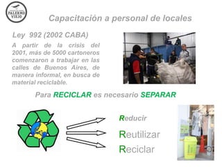 Capacitación a personal de locales
Ley 992 (2002 CABA)
A partir de la crisis del
2001, más de 5000 cartoneros
comenzaron a trabajar en las
calles de Buenos Aires, de
manera informal, en busca de
material reciclable.

Para RECICLAR es necesario SEPARAR
Reducir

Reutilizar
Reciclar

 