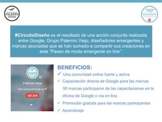 #CircuitoDiseño es el resultado de una acción conjunta realizada
entre Google, Grupo Palermo Viejo, diseñadores emergentes y
marcas asociadas que se han sumado a compartir sus creaciones en
este “Paseo de moda emergente on line”.

BENEFICIOS:
 Una comunidad online fuerte y activa
 Capacitación directa de Google para las marcas
50 marcas participaron de las capacitaciones en la

oficina de Google o vía on line.
 Promoción gratuita para las marcas participantes
 Aprendizaje

 