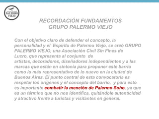 RECORDACIÓN FUNDAMENTOS
GRUPO PALERMO VIEJO
Con el objetivo claro de defender el concepto, la
personalidad y el Espíritu de Palermo Viejo, se creó GRUPO
PALERMO VIEJO, una Asociación Civil Sin Fines de
Lucro, que representa al conjunto de
artistas, decoradores, diseñadores independientes y a las
marcas que están en sintonía para proponer este barrio
como lo más representativo de lo nuevo en la ciudad de
Buenos Aires. El punto central de esta convocatoria es
respetar los orígenes y el concepto del barrio, y para esto
es importante combatir la mención de Palermo Soho, ya que
es un término que no nos identifica, quitándole autenticidad
y atractivo frente a turistas y visitantes en general.

 