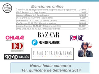 Menciones online
Twitter Ana Torrejon Directora Harpers Bazar Seguidores 24.000
D&D Twitter x 3 Seguidores
2.800
Harpers Bazaar AR Seguidores
18.000
Instagram Marourivero Seguidores
5.200
90+10 Web 10.11.2013 Usuarios únicos
30.000
Perfil.com 06.11.2013 Usuarios únicos
70.000
Mundo Flaneur 31.10.2013 Usuarios únicos
40.000
Blog OHLALA 29.10.2013 Usuarios únicos
900.000

Nueva fecha concurso
1er. quincena de Setiembre 2014

 