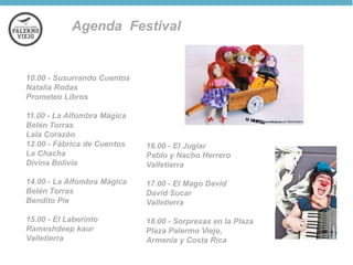 Agenda Festival

10.00 - Susurrando Cuentos
Natalia Rodas
Prometeo Libros
11.00 - La Alfombra Mágica
Belén Torras
Lala Corazón
12.00 - Fábrica de Cuentos
La Chacha
Divina Bolivia

16.00 - El Juglar
Pablo y Nacho Herrero
Valletierra

14.00 - La Alfombra Mágica
Belén Torras
Bendito Pie

17.00 - El Mago David
David Sucar
Valletierra

15.00 - El Laberinto
Rameshdeep kaur
Valletierra

18.00 - Sorpresas en la Plaza
Plaza Palermo Viejo,
Armenia y Costa Rica

 