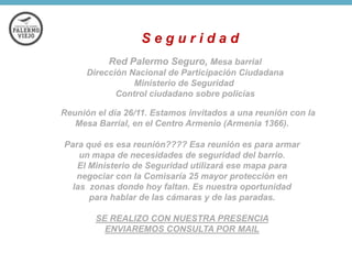 Seguridad
Red Palermo Seguro, Mesa barrial
Dirección Nacional de Participación Ciudadana
Ministerio de Seguridad
Control ciudadano sobre policías
Reunión el día 26/11. Estamos invitados a una reunión con la
Mesa Barrial, en el Centro Armenio (Armenia 1366).
Para qué es esa reunión???? Esa reunión es para armar
un mapa de necesidades de seguridad del barrio.
El Ministerio de Seguridad utilizará ese mapa para
negociar con la Comisaría 25 mayor protección en
las zonas donde hoy faltan. Es nuestra oportunidad
para hablar de las cámaras y de las paradas.
SE REALIZO CON NUESTRA PRESENCIA
ENVIAREMOS CONSULTA POR MAIL

 
