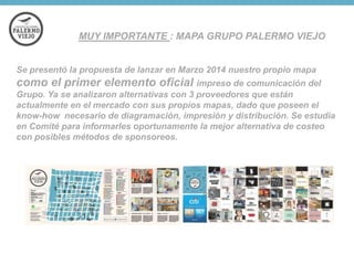 MUY IMPORTANTE : MAPA GRUPO PALERMO VIEJO

Se presentó la propuesta de lanzar en Marzo 2014 nuestro propio mapa

como el primer elemento oficial impreso de comunicación del
Grupo. Ya se analizaron alternativas con 3 proveedores que están
actualmente en el mercado con sus propios mapas, dado que poseen el
know-how necesario de diagramación, impresión y distribución. Se estudia
en Comité para informarles oportunamente la mejor alternativa de costeo
con posibles métodos de sponsoreos.

 