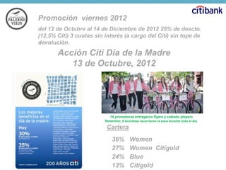 Promoción viernes 2012
del 12 de Octubre al 14 de Diciembre de 2012 25% de descto.
(12,5% Citi) 3 cuotas sin interés (a cargo del Citi) sin tope de
devolución.

Acción Citi Día de la Madre
13 de Octubre, 2012

14 promotoras entregaron flyers y calzado playero
femenino, 8 bicicletas recorrieron la zona durante todo el día.

Cartera
36%
27%
24%
13%

Women
Women Citigold
Blue
Citigold

 