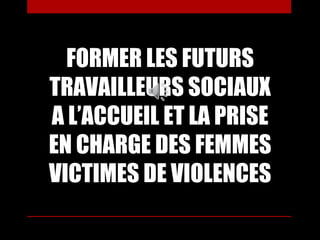 FORMER LES FUTURS
TRAVAILLEURS SOCIAUX
A L’ACCUEIL ET LA PRISE
EN CHARGE DES FEMMES
VICTIMES DE VIOLENCES
 