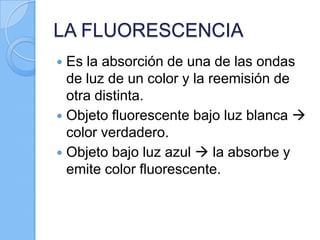 LA FLUORESCENCIA
Es la absorción de una de las ondas
de luz de un color y la reemisión de
otra distinta.
 Objeto fluorescente bajo luz blanca 
color verdadero.
 Objeto bajo luz azul  la absorbe y
emite color fluorescente.


 