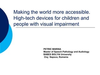 Making the world more accessible.
High-tech devices for children and
people with visual impairment



             PETRIC MARINA
             Master of Speech Pathology and Audiology
             BABES BOLYAI University
             Cluj Napoca, Romania
 