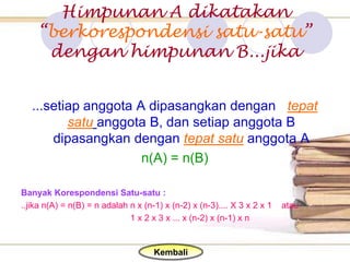 Himpunan A dikatakan
    “berkorespondensi satu-satu”
     dengan himpunan B...jika


   ...setiap anggota A dipasangkan dengan tepat
          satu anggota B, dan setiap anggota B
       dipasangkan dengan tepat satu anggota A
                      n(A) = n(B)

Banyak Korespondensi Satu-satu :
..jika n(A) = n(B) = n adalah n x (n-1) x (n-2) x (n-3).... X 3 x 2 x 1   atau
                              1 x 2 x 3 x ... x (n-2) x (n-1) x n


                                     Kembali
 
