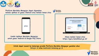 Platform Merdeka Mengajar dapat digunakan
melalui aplikasi di gawai Android atau melalui laman situs
Akses melalui laman situs
https://guru.kemdikbud.go.id/
Unduh Aplikasi Merdeka Mengajar
untuk gawai Android di Google Play Store
Untuk dapat masuk ke beberapa produk Platform Merdeka Mengajar gunakan akun
Belajar.id atau madrasah.kemenag.go.id
 