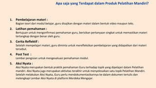 1. Pembelajaran materi :
Bagian teori dari modul belajar, guru disajikan dengan materi dalam bentuk video maupun teks.
2. Latihan pemahaman :
Bertujuan untuk mengonfirmasi pemahaman guru, berisikan pertanyaan singkat untuk memastikan materi
tertangkap dengan benar oleh guru.
3. Cerita Reflektif :
Setelah mempelajari materi, guru diminta untuk merefleksikan pembelajaran yang didapatkan dari materi
tersebut.
4. Post Test :
Lembar pengisian untuk mengevaluasi pemahaman modul.
5. Aksi Nyata :
Aksi Nyata merupakan bentuk praktik pemahaman Guru terhadap topik yang dipelajari dalam Pelatihan
mandiri. Aksi Nyata juga merupakan aktivitas terakhir untuk menyelesaikan satu topik Pelatihan Mandiri.
Setelah melakukan Aksi Nyata, Guru perlu mendokumentasikannya ke dalam dokumen tertulis dan
melengkapi Lembar Aksi Nyata di platform Merdeka Mengajar.
Apa saja yang Terdapat dalam Produk Pelatihan Mandiri?
 
