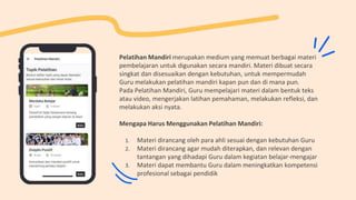 Pelatihan Mandiri merupakan medium yang memuat berbagai materi
pembelajaran untuk digunakan secara mandiri. Materi dibuat secara
singkat dan disesuaikan dengan kebutuhan, untuk mempermudah
Guru melakukan pelatihan mandiri kapan pun dan di mana pun.
Pada Pelatihan Mandiri, Guru mempelajari materi dalam bentuk teks
atau video, mengerjakan latihan pemahaman, melakukan refleksi, dan
melakukan aksi nyata.
Mengapa Harus Menggunakan Pelatihan Mandiri:
1. Materi dirancang oleh para ahli sesuai dengan kebutuhan Guru
2. Materi dirancang agar mudah diterapkan, dan relevan dengan
tantangan yang dihadapi Guru dalam kegiatan belajar-mengajar
3. Materi dapat membantu Guru dalam meningkatkan kompetensi
profesional sebagai pendidik
 