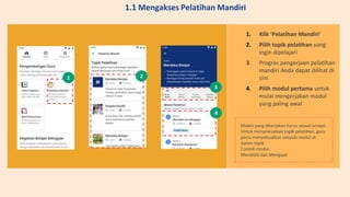 1. Klik ‘Pelatihan Mandiri’
2. Pilih topik pelatihan yang
ingin dipelajari
3. Progres pengerjaan pelatihan
mandiri Anda dapat dilihat di
sini
4. Pilih modul pertama untuk
mulai mengerjakan modul
yang paling awal
Modul yang dikerjakan harus sesuai urutan.
Untuk menyelesaikan topik pelatihan, guru
perlu menyelesaikan seluruh modul di
dalam topik.
Contoh modul:
Mendidik dan Mengajar
1
3
2
3
4
1.1 Mengakses Pelatihan Mandiri
 