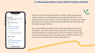 Salah satu komponen pada pelatihan mandiri adalah mengerjakan
aktivitas-aktivitas yang disediakan pada materi pembelajaran. Satu
materi terdiri dari dua aktivitas untuk mengetahui sampai mana tingkat
pemahaman terhadap materi yang sudah disimak dan dikerjakan dan
dan diikuti dengan refleksi.
Guru mendapatkan beragam jenis materi pembelajaran yang telah
disediakan, yaitu dalam bentuk teks atau video. Lalu terdapat juga
latihan pemahaman yang berisikan soal-soal mengenai materi yang
sudah disimak sebelumnya. Tujuannya untuk melihat sampai mana
pemahaman terhadap materi yang sudah disimak.
1.2 Mempelajari Materi pada Modul Pelatihan Mandiri
 