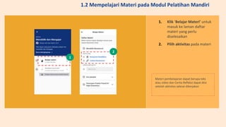 1. Klik ‘Belajar Materi’ untuk
masuk ke laman daftar
materi yang perlu
diselesaikan
2. Pilih aktivitas pada materi
Materi pembelajaran dapat berupa teks
atau video dan Cerita Refleksi dapat diisi
setelah aktivitas selesai dikerjakan
1
2
1.2 Mempelajari Materi pada Modul Pelatihan Mandiri
 