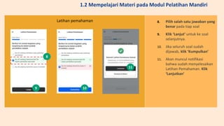 8. Pilih salah satu jawaban yang
benar pada tiap soal
9. Klik ‘Lanjut’ untuk ke soal
selanjutnya.
10. Jika seluruh soal sudah
dijawab, klik ‘Kumpulkan’
11. Akan muncul notifikasi
bahwa sudah menyelesaikan
Latihan Pemahaman. Klik
‘Lanjutkan’
Latihan pemahaman
8
9 10
11
1.2 Mempelajari Materi pada Modul Pelatihan Mandiri
 