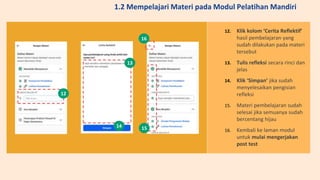 12. Klik kolom ‘Cerita Reflektif’
hasil pembelajaran yang
sudah dilakukan pada materi
tersebut
13. Tulis refleksi secara rinci dan
jelas
14. Klik ‘Simpan’ jika sudah
menyelesaikan pengisian
refleksi
15. Materi pembelajaran sudah
selesai jika semuanya sudah
bercentang hijau
16. Kembali ke laman modul
untuk mulai mengerjakan
post test
12
13
14 15
16
1.2 Mempelajari Materi pada Modul Pelatihan Mandiri
 