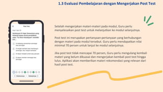 Setelah mengerjakan materi-materi pada modul, Guru perlu
menyelesaikan post test untuk melanjutkan ke modul selanjutnya.
Post test ini merupakan pertanyaan-pertanyaan yang berhubungan
dengan materi pada modul tersebut. Guru perlu mendapatkan nilai
minimal 70 persen untuk lanjut ke modul selanjutnya.
Jika post test tidak mencapai 70 persen, Guru perlu mengulang kembali
materi yang belum dikuasai dan mengerjakan kembali post test hingga
lulus. Aplikasi akan memberikan materi rekomendasi yang relevan dari
hasil post test.
1.3 Evaluasi Pembelajaran dengan Mengerjakan Post Test
 