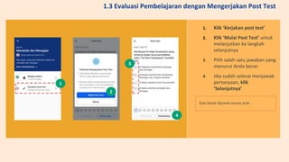 1. Klik ‘Kerjakan post test’
2. Klik ‘Mulai Post Test’ untuk
melanjutkan ke langkah
selanjutnya
3. Pilih salah satu jawaban yang
menurut Anda benar
4. Jika sudah selesai menjawab
pertanyaan, klik
‘Selanjutnya’
Soal dapat dijawab secara acak.
1
2
3
4
1.3 Evaluasi Pembelajaran dengan Mengerjakan Post Test
 