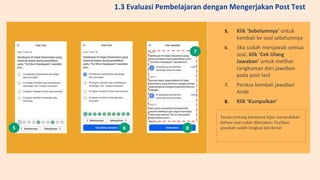5. Klik ‘Sebelumnya’ untuk
kembali ke soal sebelumnya
6. Jika sudah menjawab semua
soal, klik ‘Cek Ulang
Jawaban’ untuk melihat
rangkuman dari jawaban
pada post test
7. Periksa kembali jawaban
Anda
8. Klik ‘Kumpulkan’
Tanda centang berwarna hijau menandakan
bahwa soal sudah dikerjakan. Pastikan
jawaban sudah lengkap dan benar
5 6
7
8
1.3 Evaluasi Pembelajaran dengan Mengerjakan Post Test
 