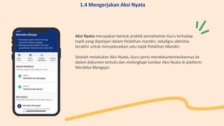 Aksi Nyata merupakan bentuk praktik pemahaman Guru terhadap
topik yang dipelajari dalam Pelatihan mandiri, sekaligus aktivitas
terakhir untuk menyelesaikan satu topik Pelatihan Mandiri.
Setelah melakukan Aksi Nyata, Guru perlu mendokumentasikannya ke
dalam dokumen tertulis dan melengkapi Lembar Aksi Nyata di platform
Merdeka Mengajar.
1.4 Mengerjakan Aksi Nyata
 
