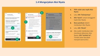 5. Pilih salah satu topik Aksi
Nyata
6. Lalu, klik ‘Selanjutnya’
7. Klik ‘Ganti’ untuk mengganti
topik Aksi Nyata
8. Baca panduan dalam
melakukan Aksi Nyata
9. Lalu, klik ‘Mulai’
10. Jika sudah melakukan dan
membuat dokumen Aksi
Nyata, klik ‘tombol ini’.
Tombol akan berubah
menjadi warna biru
5
6
7
8
9 10
1.4 Mengerjakan Aksi Nyata
 