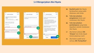 14. Buatlah judul Aksi Nyata
berdasarkan yang sudah
dilakukan oleh Anda
15. Tulis dan jelaskan
pengalaman Anda saat
melakukan Aksi Nyata
16. Tulis dan jelaskan
pembelajaran yang Anda
dapatkan setelah melakukan
Aksi Nyata
17. Jika belum selesai, klik
‘Simpan’ dan Anda dapat
meneruskannya nanti
18. Jika kolom sudah terisi
semua, klik ‘Kumpulkan’
14
15
16
17 18
1.4 Mengerjakan Aksi Nyata
 