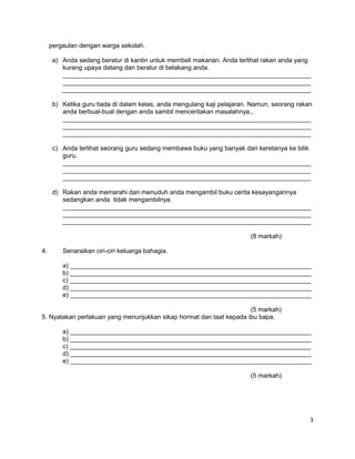 pergaulan dengan warga sekolah.
a) Anda sedang beratur di kantin untuk membeli makanan. Anda terlihat rakan anda yang
kurang upaya datang dan beratur di belakang anda.
______________________________________________________________________
______________________________________________________________________
______________________________________________________________________
b) Ketika guru tiada di dalam kelas, anda mengulang kaji pelajaran. Namun, seorang rakan
anda berbual-bual dengan anda sambil menceritakan masalahnya.,
______________________________________________________________________
______________________________________________________________________
______________________________________________________________________
c) Anda terlihat seorang guru sedang membawa buku yang banyak dari keretanya ke bilik
guru.
______________________________________________________________________
______________________________________________________________________
______________________________________________________________________
d) Rakan anda memarahi dan menuduh anda mengambil buku cerita kesayangannya
sedangkan anda tidak mengambilnya.
______________________________________________________________________
______________________________________________________________________
______________________________________________________________________
(8 markah)
4. Senaraikan ciri-ciri keluarga bahagia.
a) ____________________________________________________________________
b) ____________________________________________________________________
c) ____________________________________________________________________
d) ____________________________________________________________________
e) ____________________________________________________________________
(5 markah)
5. Nyatakan perlakuan yang menunjukkan sikap hormat dan taat kepada ibu bapa.
a) ____________________________________________________________________
b) ____________________________________________________________________
c) ____________________________________________________________________
d) ____________________________________________________________________
e) ____________________________________________________________________
(5 markah)
3
 