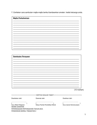 7. Ceritakan cara sambutan majlis-majlis berikut berdasarkan amalan tradisi keluarga anda.
(10 markah)
~~~~~~~~~~~~~~~~~~~~~~~~~~~~~~KERTAS SOALAN TAMAT~~~~~~~~~~~~~~~~~~~~~~~~~~~~~~~~~~
Disediakan oleh: Disemak oleh: Disahkan oleh:
…………………………. ……………………………… …………………………..
( ) ( ) ( )
Guru Mata Pelajaran Ketua Panitia Pendidikan Moral Guru kanan Kemanusiaan
SKEMA JAWAPAN
PEPERIKSAAAN PERTENGAHAN TAHUN 2015
PENDIDIKAN MORAL TINGKATAN 2
5
Majlis Perkahwinan
____________________________________________________________________________
____________________________________________________________________________
____________________________________________________________________________
____________________________________________________________________________
____________________________________________________________________________
____________________________________________________________________________
____________________________________________________________________________
____________________________________________________________________________
____________________________________________________________________________
____________________________________________________________________________
____________________________________________________________________________
____________________________________________________________________________
____________________________________________________________________________
____________________________________________________________________________
Sambutan Perayaan
____________________________________________________________________________
____________________________________________________________________________
____________________________________________________________________________
____________________________________________________________________________
____________________________________________________________________________
____________________________________________________________________________
____________________________________________________________________________
____________________________________________________________________________
____________________________________________________________________________
____________________________________________________________________________
____________________________________________________________________________
____________________________________________________________________________
____________________________________________________________________________
____________________________________________________________________________
 