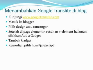 Menambahkan Google Translite di blog
 Kunjungi www.googletranslite.com
 Masuk ke blogger
 Pilih design atau rancangan
 Setelah di page element > susunan > element halaman
  silahkan Add a Gadget
 Tambah Gadget
 Kemudian pilih html/javascript
 