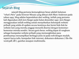 Sejarah Blog
         sejarah blog pertama kemungkinan besar adalah halaman
“what’s New” pada browser Mosaic yang dibuat oleh Marc Andersen pada
tahun 1993. blog adalan kependekan dari weblog, istilah yang pertama
kali digunakan oleh Jorn Barger pada bulan desember 1997. Jorn Barger
menggunakan istilah weblog untuk menyebutkan kelompok website
pribadi yang selalu di update secara kontinyu dan berisi link-link ke
website lain yang mereka anggap menarik disertai dengan komentar-
komentar mereka sendiri. Secara garis berar, weblog dapat di rangkum
sebagai kumpulan website pribadi yang memungkinkan para
pembuatnya menampilkan berbagai jenis isi pada web dengan mudah,
seperti karya tulis, kumpulan link internet, dokumen-dokumen ( file-file
word,pdf, dll ), gambar ataupun multimedia.
 