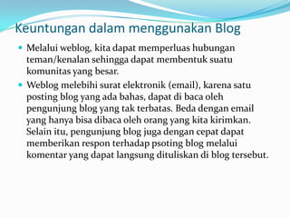 Keuntungan dalam menggunakan Blog
 Melalui weblog, kita dapat memperluas hubungan
  teman/kenalan sehingga dapat membentuk suatu
  komunitas yang besar.
 Weblog melebihi surat elektronik (email), karena satu
  posting blog yang ada bahas, dapat di baca oleh
  pengunjung blog yang tak terbatas. Beda dengan email
  yang hanya bisa dibaca oleh orang yang kita kirimkan.
  Selain itu, pengunjung blog juga dengan cepat dapat
  memberikan respon terhadap psoting blog melalui
  komentar yang dapat langsung dituliskan di blog tersebut.
 