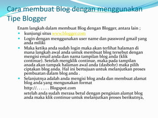 Cara membuat Blog dengan menggunakan
Tipe Blogger
  Enam langkah dalam membuat Blog dengan Blogger, antara lain ;
   kunjungi situs www.blogger.com
   Login dengan menggunakan user name dan password gmail yang
     anda miliki
   Maka ketika anda sudah login maka akan terlihat halaman di
     mana langkah awal anda untuk membuat blog tersebut dengan
     mengisi email anda dan nama tampilan blog anda (klik
     continue). Setelah mengklik continue, maka pada tampilan
     anada akan tampak halaman awal anda (dasbohr) maka pilih
     ciptakan blog anda. Hal ini bertujuan untuk melanjutkan proses
     pembuatan dalam blog anda .
   Selanjutnya adalah anda mengisi blog anda dan membuat alamat
     blog anda yang mengunakan format
     http://. . . . . . Blogspot.com
     setelah anda sudah merasa betul dengan pengisian alamat blog
     anda maka klik continue untuk melanjutkan proses berikutnya,
 