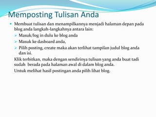 Memposting Tulisan Anda
 Membuat tulisan dan menampilkannya menjadi halaman depan pada
  blog anda langkah-langkahnya antara lain:
   Masuk/log in dulu ke blog anda
   Masuk ke dasboard anda,
   Pilih posting, create maka akan terlihat tampilan judul blog anda
    dan isi.
  Klik terbitkan, maka dengan sendirinya tulisan yang anda buat tadi
  sudah berada pada halaman awal di dalam blog anda.
  Untuk melihat hasil postingan anda pilih lihat blog.
 