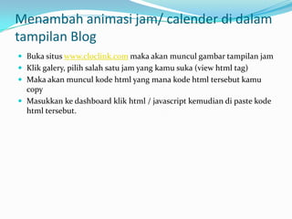 Menambah animasi jam/ calender di dalam
tampilan Blog
 Buka situs www.cloclink.com maka akan muncul gambar tampilan jam
 Klik galery, pilih salah satu jam yang kamu suka (view html tag)
 Maka akan muncul kode html yang mana kode html tersebut kamu
  copy
 Masukkan ke dashboard klik html / javascript kemudian di paste kode
  html tersebut.
 