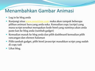 Menambahkan Gambar Animasi
 Log in ke blog anda
 Kunjungi situs www.sweettime.com maka akan tampak beberapa
  pilihan animasi lucu yang anda suka. Kemudian copy (script) yang
  mana script tersebut merupakan kode html yang nantinya akan anda
  paste kan ke blog anda (tambah gadget)
 Kemudian masuk ke blog anda dan pilih dashboard kemudian pilih
  rancangan dan elemen halaman
 Pilih tambah gadget, pilih html javascript masukkan script yang sudah
  di copy tadi
 Lihat blog.
 