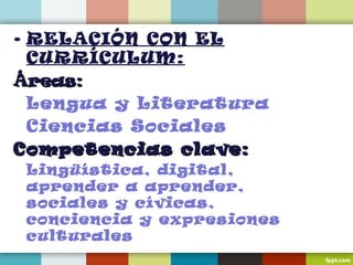 • RELACIÓN CON EL
CURRÍCULUM:
Áreas:Áreas:
Lengua y Literatura
Ciencias Sociales
Competencias clave:Competencias clave:
Lingüística, digital,
aprender a aprender,
sociales y cívicas,
conciencia y expresiones
culturales
 