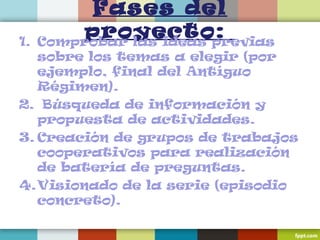 Fases del
proyecto:1. Comprobar las ideas previas
sobre los temas a elegir (por
ejemplo, final del Antíguo
Régimen).
2. Búsqueda de información y
propuesta de actividades.
3. Creación de grupos de trabajos
cooperativos para realización
de batería de preguntas.
4.Visionado de la serie (episodio
concreto).
 