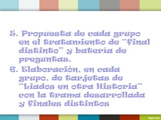 5. Propuesta de cada grupo
en el tratamiento de “final
distinto” y batería de
preguntas.
6. Elaboración, en cada
grupo, de tarjetas de
“Liados en otra Historia”
con la trama desarrollada
y finales distintos
 