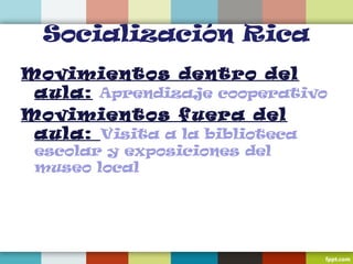 Socialización Rica
Movimientos dentro del
aula: Aprendizaje cooperativo
Movimientos fuera del
aula: Visita a la biblioteca
escolar y exposiciones del
museo local
 