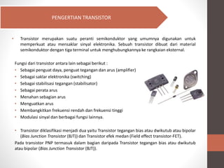 • Transistor merupakan suatu peranti semikonduktor yang umumnya digunakan untuk
memperkuat atau mensaklar sinyal elektronika. Sebuah transistor dibuat dari material
semikonduktor dengan tiga terminal untuk menghubungkannya ke rangkaian eksternal.
Fungsi dari transistor antara lain sebagai berikut :
• Sebagai penguat daya, penguat tegangan dan arus (amplifier)
• Sebagai saklar elektronika (switching)
• Sebagai stabilisasi tegangan (stabilisator)
• Sebagai perata arus
• Menahan sebagian arus
• Menguatkan arus
• Membangkitkan frekuensi rendah dan frekuensi tinggi
• Modulasi sinyal dan berbagai fungsi lainnya.
• Transistor diklasifikasi menjadi dua yaitu Transistor tegangan bias atau dwikutub atau bipolar
(Bias Junction Transistor (BJT)) dan Transistor efek medan (Field effect transistor-FET).
Pada transistor PNP termasuk dalam bagian daripada Transistor tegangan bias atau dwikutub
atau bipolar (Bias Junction Transistor (BJT)).
PENGERTIAN TRANSISTOR
 