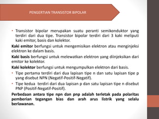 • Transistor bipolar merupakan suatu peranti semikonduktor yang
terdiri dari dua tipe. Transistor bipolar terdiri dari 3 kaki meliputi
kaki emitor, basis dan kolektor.
Kaki emitor berfungsi untuk mengemisikan elektron atau menginjeksi
elektron ke dalam basis.
Kaki basis berfungsi untuk melewatkan elektron yang diinjeksikan dari
emitor ke kolektor.
Kaki kolektor berfungsi untuk mengumpulkan elektron dari basis.
• Tipe pertama terdiri dari dua lapisan tipe n dan satu lapisan tipe p
yang disebut NPN (Negatif-Positif-Negatif).
• Tipe kedua terdiri dari dua lapisan p dan satu lapisan tipe n disebut
PNP (Positif-Negatif-Positif).
Perbedaan antara tipe npn dan pnp adalah terletak pada polaritas
pemberian tegangan bias dan arah arus listrik yang selalu
berlawanan.
PENGERTIAN TRANSISTOR BIPOLAR
 