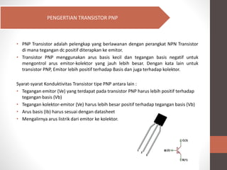 • PNP Transistor adalah pelengkap yang berlawanan dengan perangkat NPN Transistor
di mana tegangan dc positif diterapkan ke emitor.
• Transistor PNP menggunakan arus basis kecil dan tegangan basis negatif untuk
mengontrol arus emitor-kolektor yang jauh lebih besar. Dengan kata lain untuk
transistor PNP, Emitor lebih positif terhadap Basis dan juga terhadap kolektor.
Syarat-syarat Konduktivitas Transistor tipe PNP antara lain :
• Tegangan emitor (Ve) yang terdapat pada transistor PNP harus lebih positif terhadap
tegangan basis (Vb)
• Tegangan kolektor-emitor (Ve) harus lebih besar positif terhadap tegangan basis (Vb)
• Arus basis (Ib) harus sesuai dengan datasheet
• Mengalirnya arus listrik dari emitor ke kolektor.
PENGERTIAN TRANSISTOR PNP
 