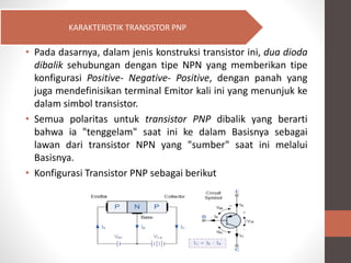 • Pada dasarnya, dalam jenis konstruksi transistor ini, dua dioda
dibalik sehubungan dengan tipe NPN yang memberikan tipe
konfigurasi Positive- Negative- Positive, dengan panah yang
juga mendefinisikan terminal Emitor kali ini yang menunjuk ke
dalam simbol transistor.
• Semua polaritas untuk transistor PNP dibalik yang berarti
bahwa ia "tenggelam" saat ini ke dalam Basisnya sebagai
lawan dari transistor NPN yang "sumber" saat ini melalui
Basisnya.
• Konfigurasi Transistor PNP sebagai berikut
KARAKTERISTIK TRANSISTOR PNP
 