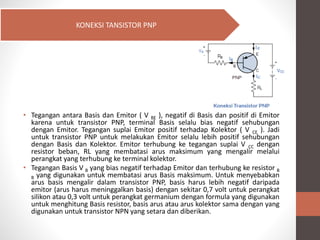 • Tegangan antara Basis dan Emitor ( V BE ), negatif di Basis dan positif di Emitor
karena untuk transistor PNP, terminal Basis selalu bias negatif sehubungan
dengan Emitor. Tegangan suplai Emitor positif terhadap Kolektor ( V CE ). Jadi
untuk transistor PNP untuk melakukan Emitor selalu lebih positif sehubungan
dengan Basis dan Kolektor. Emitor terhubung ke tegangan suplai V CC dengan
resistor beban, RL yang membatasi arus maksimum yang mengalir melalui
perangkat yang terhubung ke terminal kolektor.
• Tegangan Basis V B yang bias negatif terhadap Emitor dan terhubung ke resistor B
B yang digunakan untuk membatasi arus Basis maksimum. Untuk menyebabkan
arus basis mengalir dalam transistor PNP, basis harus lebih negatif daripada
emitor (arus harus meninggalkan basis) dengan sekitar 0,7 volt untuk perangkat
silikon atau 0,3 volt untuk perangkat germanium dengan formula yang digunakan
untuk menghitung Basis resistor, basis arus atau arus kolektor sama dengan yang
digunakan untuk transistor NPN yang setara dan diberikan.
KONEKSI TANSISTOR PNP
 
