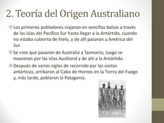 2. Teoría del Origen Australiano
Los primeros pobladores viajaron en sencillas balsas a través
 de las islas del Pacífico Sur hasta llegar a la Antártida, cuando
 no estaba cubierta de hielo, y de allí pasaron a América del
 Sur.
Se cree que pasaron de Australia a Tasmania, luego se
 movieron por las islas Auckland y de ahí a la Antártida.
Después de varios siglos de recorrido por las costas
 antárticas, arribaron al Cabo de Hornos en la Tierra del Fuego
 y, más tarde, poblaron la Patagonia.
 