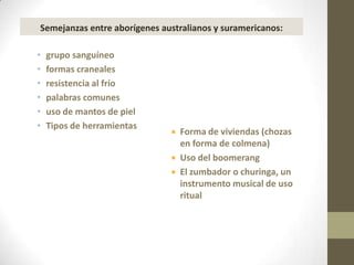 Semejanzas entre aborígenes australianos y suramericanos:

•   grupo sanguíneo
•   formas craneales
•   resistencia al frío
•   palabras comunes
•   uso de mantos de piel
•   Tipos de herramientas
                                 Forma de viviendas (chozas
                                  en forma de colmena)
                                 Uso del boomerang
                                 El zumbador o churinga, un
                                  instrumento musical de uso
                                  ritual
 