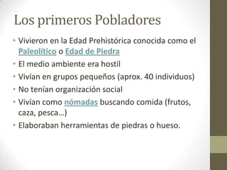 Los primeros Pobladores
• Vivieron en la Edad Prehistórica conocida como el
  Paleolítico o Edad de Piedra
• El medio ambiente era hostil
• Vivían en grupos pequeños (aprox. 40 individuos)
• No tenían organización social
• Vivían como nómadas buscando comida (frutos,
  caza, pesca…)
• Elaboraban herramientas de piedras o hueso.
 