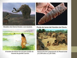 Hombre de Clovis frente a un mamut.             Punta de lanza del Hombre de Clovis.




  El hombre de Folsom fue una gran cazador de   Ilustración del campamento de Monteverde
           bisontes de grandes cuernos.         (12,500 años a.C.) de Chile.
 